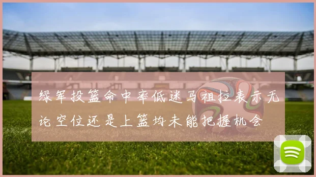 绿军投篮命中率低迷马祖拉表示无论空位还是上篮均未能把握机会
