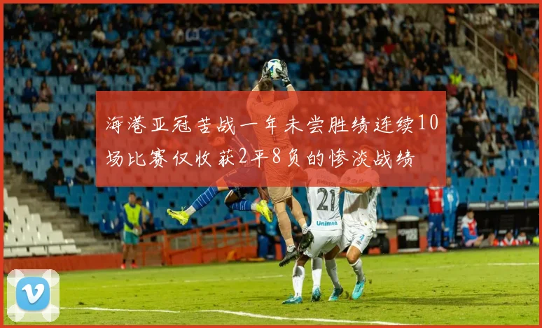 海港亚冠苦战一年未尝胜绩连续10场比赛仅收获2平8负的惨淡战绩