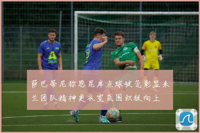 萨巴蒂尼称恩昆库点球破荒彰显米兰团队精神更衣室氛围积极向上