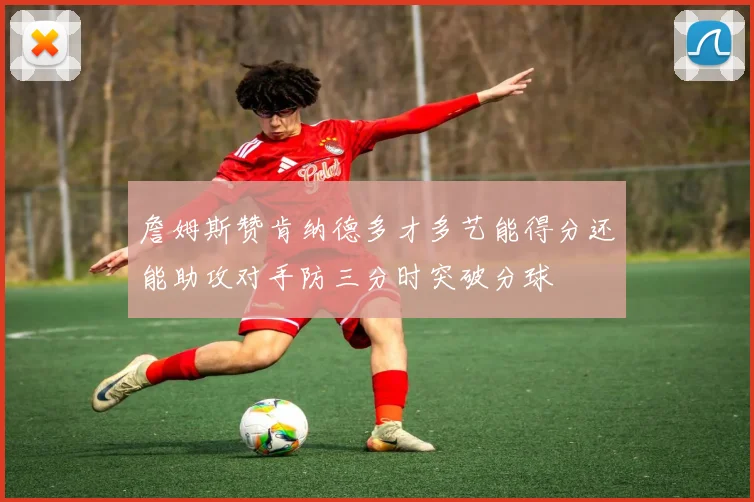 詹姆斯赞肯纳德多才多艺能得分还能助攻对手防三分时突破分球