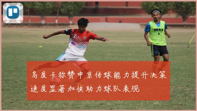 乌度卡称赞申京传球能力提升决策速度显著加快助力球队表现