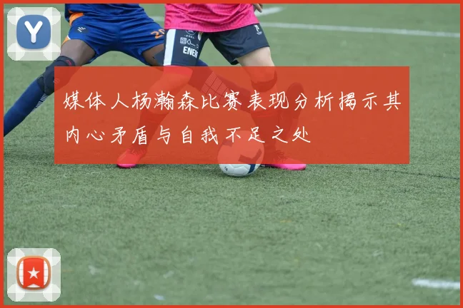媒体人杨瀚森比赛表现分析揭示其内心矛盾与自我不足之处