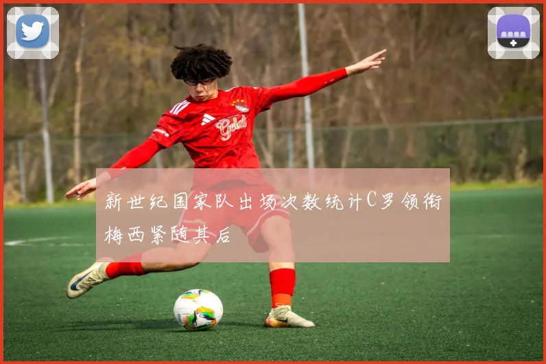 新世纪国家队出场次数统计C罗领衔梅西紧随其后