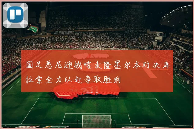 国足悉尼迎战喀麦隆墨尔本对决库拉索全力以赴争取胜利