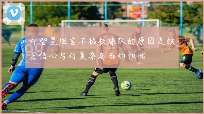 朴智星坦言不执教球队的原因是缺乏信心与对复杂局面的担忧