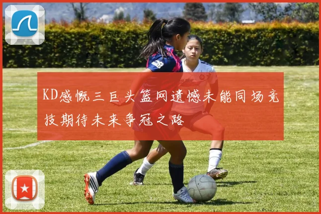 KD感慨三巨头篮网遗憾未能同场竞技期待未来争冠之路