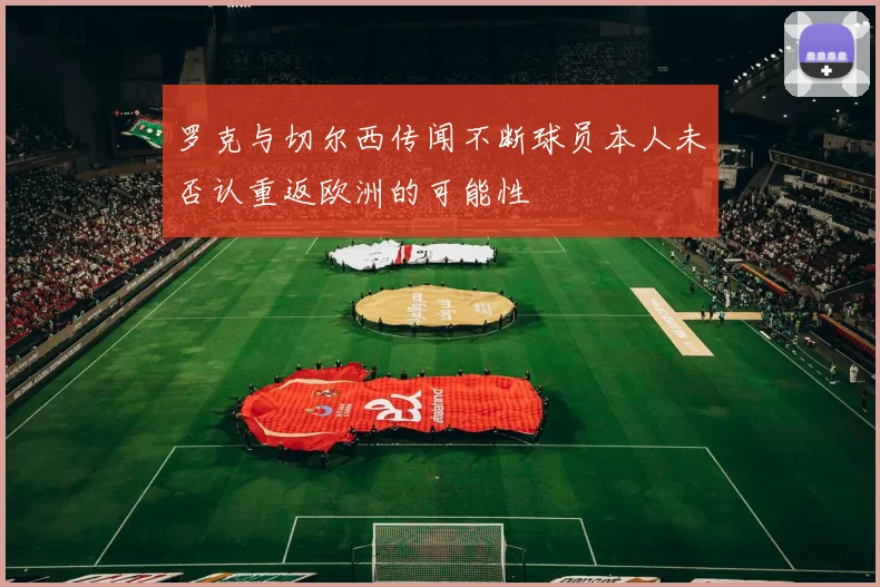 罗克与切尔西传闻不断球员本人未否认重返欧洲的可能性