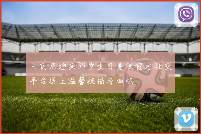 卡瓦尼迎来39岁生日曼联官方社交平台送上温馨祝福与回忆