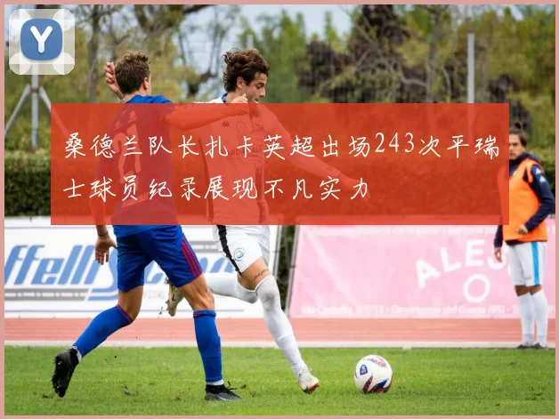 桑德兰队长扎卡英超出场243次平瑞士球员纪录展现不凡实力
