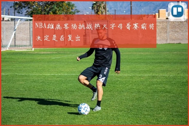 NBA雄鹿客场挑战热火字母哥赛前将决定是否复出