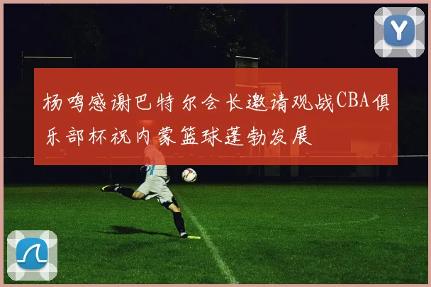 杨鸣感谢巴特尔会长邀请观战CBA俱乐部杯祝内蒙篮球蓬勃发展
