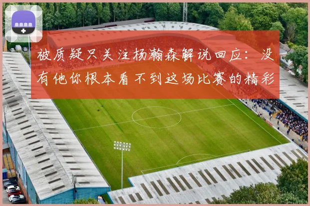 被质疑只关注杨瀚森解说回应：没有他你根本看不到这场比赛的精彩