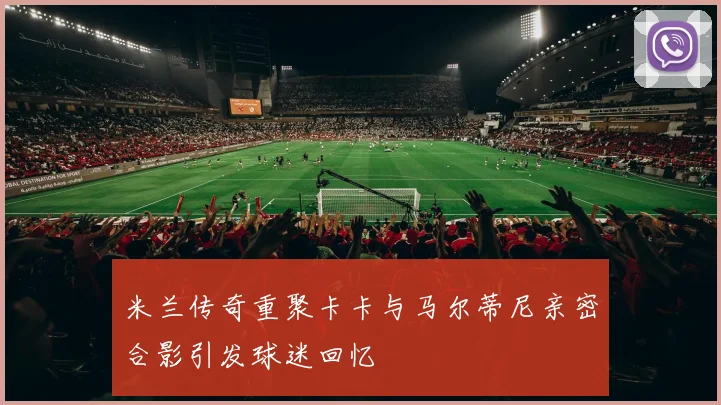 米兰传奇重聚卡卡与马尔蒂尼亲密合影引发球迷回忆
