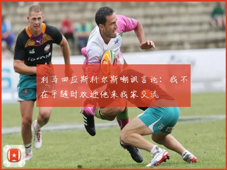 利马回应斯科尔斯嘲讽言论：我不在乎随时欢迎他来我家交流