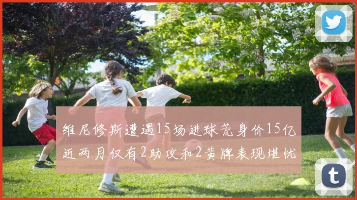 维尼修斯遭遇15场进球荒身价15亿近两月仅有2助攻和2黄牌表现堪忧