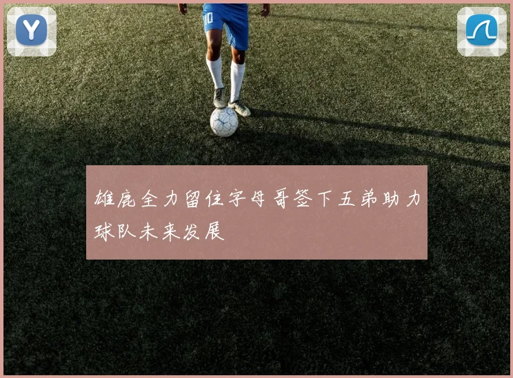 雄鹿全力留住字母哥签下五弟助力球队未来发展