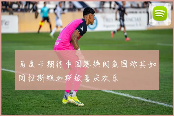 乌度卡期待中国赛热闹氛围称其如同拉斯维加斯般喜庆欢乐