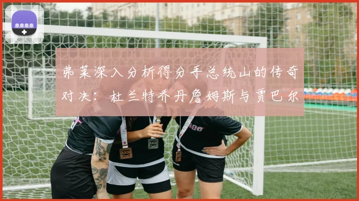 弗莱深入分析得分手总统山的传奇对决：杜兰特乔丹詹姆斯与贾巴尔的伟大之路