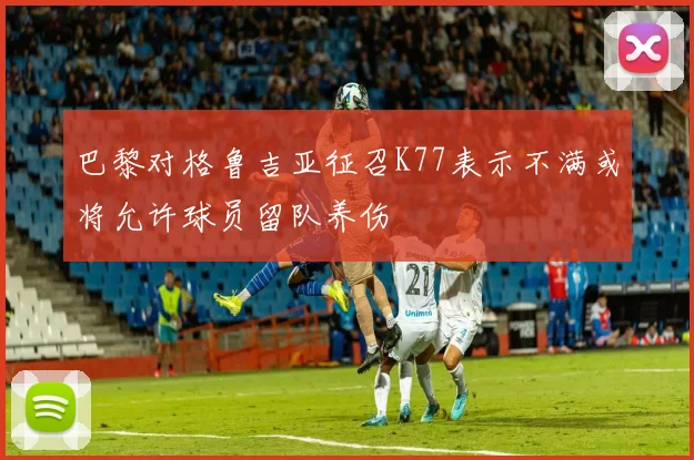 巴黎对格鲁吉亚征召K77表示不满或将允许球员留队养伤