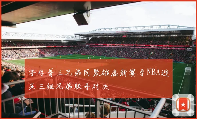 字母哥三兄弟同聚雄鹿新赛季NBA迎来三组兄弟联手对决
