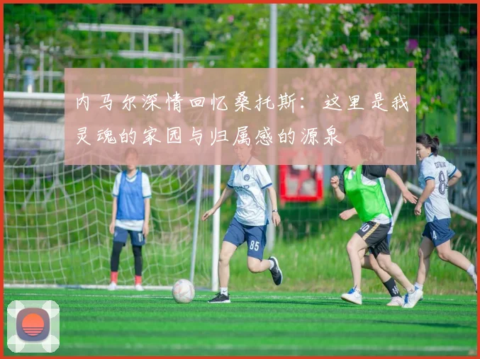 内马尔深情回忆桑托斯：这里是我灵魂的家园与归属感的源泉