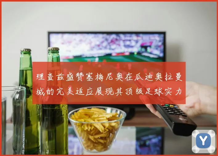 理查兹盛赞塞梅尼奥在瓜迪奥拉曼城的完美适应展现其顶级足球实力
