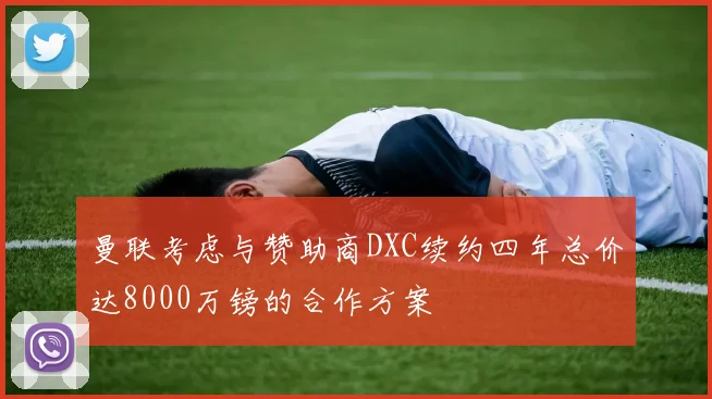 曼联考虑与赞助商DXC续约四年总价达8000万镑的合作方案