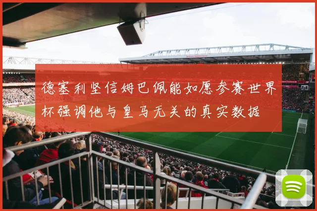 德塞利坚信姆巴佩能如愿参赛世界杯强调他与皇马无关的真实数据