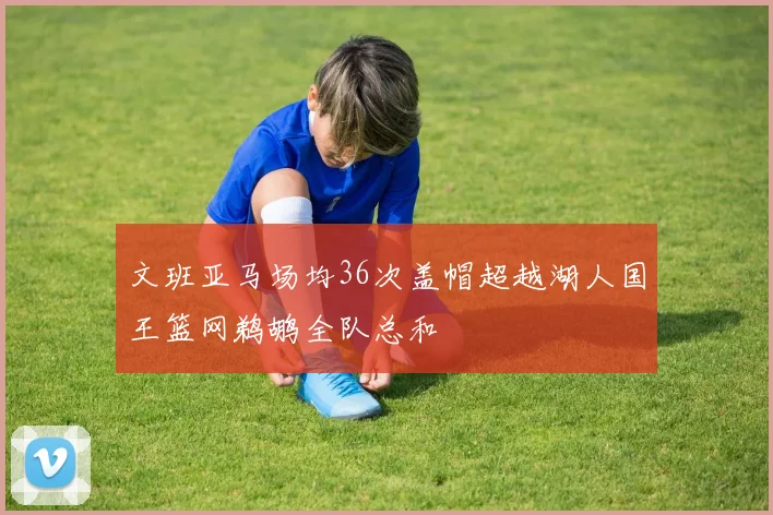 文班亚马场均36次盖帽超越湖人国王篮网鹈鹕全队总和