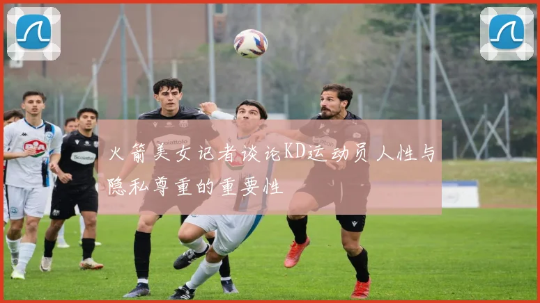 火箭美女记者谈论KD运动员人性与隐私尊重的重要性