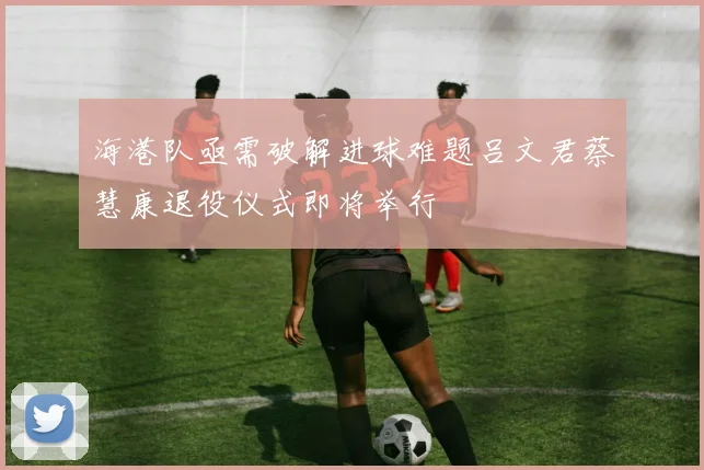 海港队亟需破解进球难题吕文君蔡慧康退役仪式即将举行