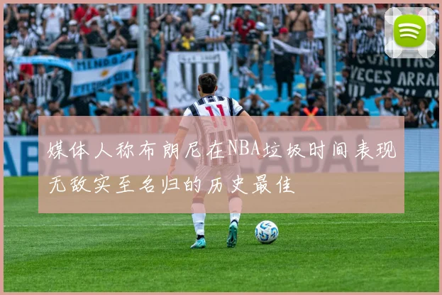 媒体人称布朗尼在NBA垃圾时间表现无敌实至名归的历史最佳