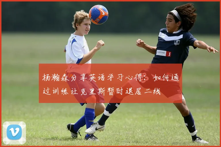 杨瀚森分享英语学习心得：如何通过训练让克里斯暂时退居二线