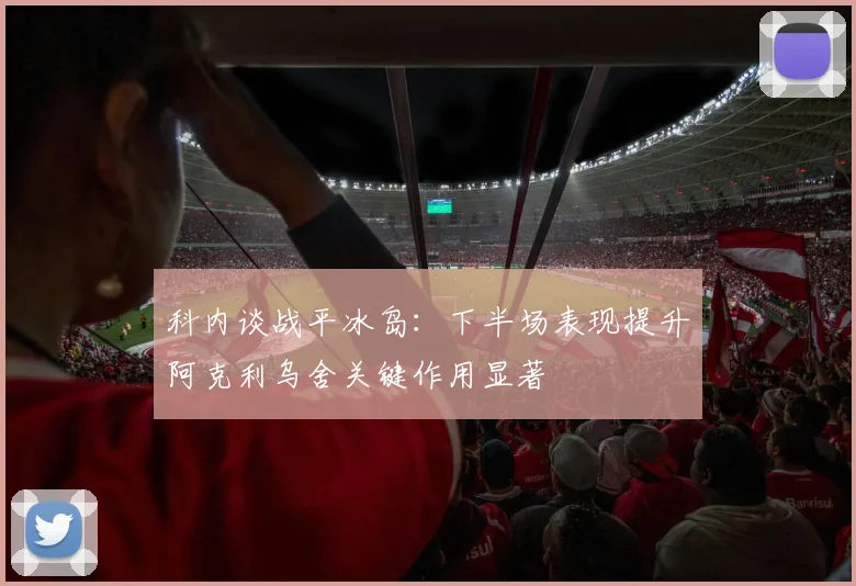 科内谈战平冰岛：下半场表现提升阿克利乌舍关键作用显著