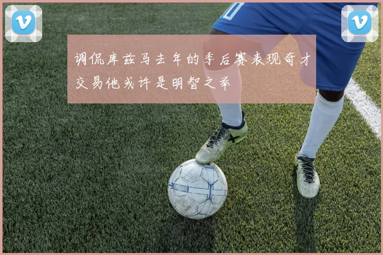 调侃库兹马去年的季后赛表现奇才交易他或许是明智之举