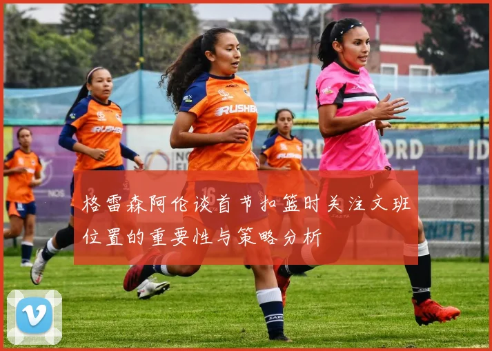 格雷森阿伦谈首节扣篮时关注文班位置的重要性与策略分析