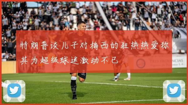 特朗普谈儿子对梅西的狂热热爱称其为超级球迷激动不已