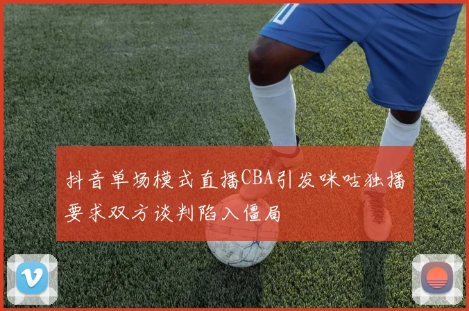 抖音单场模式直播CBA引发咪咕独播要求双方谈判陷入僵局