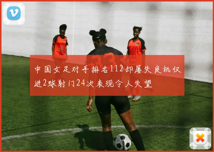 中国女足对手排名112却屡失良机仅进2球射门24次表现令人失望