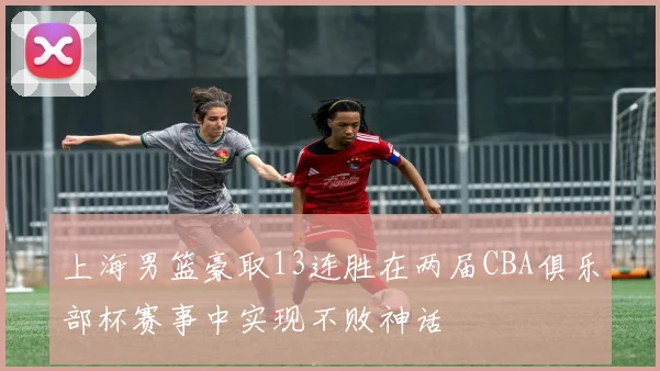 上海男篮豪取13连胜在两届CBA俱乐部杯赛事中实现不败神话