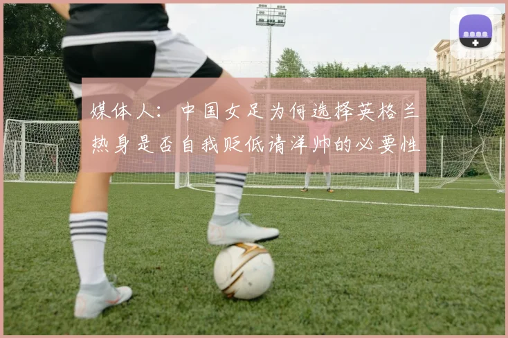 媒体人：中国女足为何选择英格兰热身是否自我贬低请洋帅的必要性何在