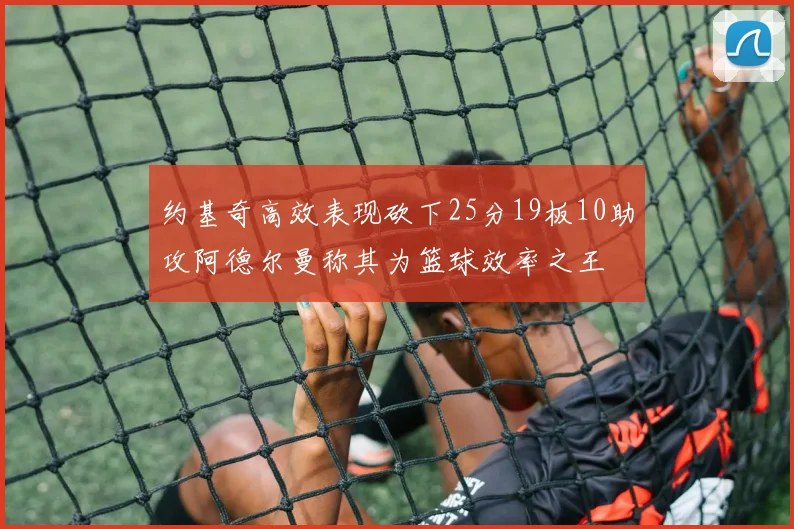 约基奇高效表现砍下25分19板10助攻阿德尔曼称其为篮球效率之王