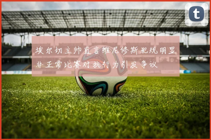 埃尔切主帅直言维尼修斯犯规明显非正常比赛对抗行为引发争议